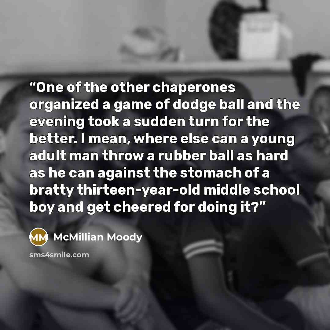 “One of the other chaperones organized a game of dodge ball and the evening took a sudden turn for the better. I mean, where else can a young adult man throw a rubber ball as hard as he can against the stomach of a bratty thirteen-year-old middle school boy and get cheered for doing it?” quote by McMillian Moody