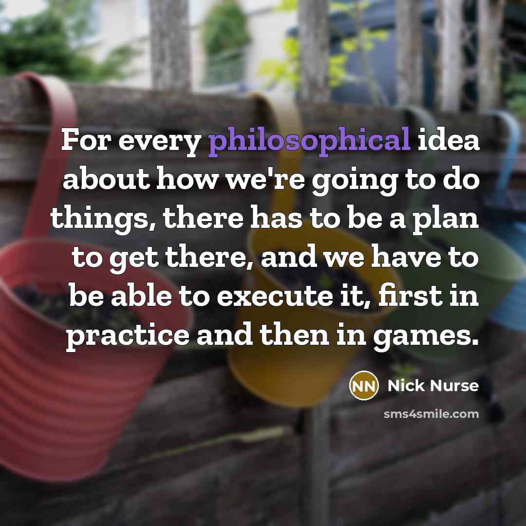 “For every philosophical idea about how we're going to do things, there has to be a plan to get there, and we have to be able to execute it, first in practice and then in games.” quote by Nick Nurse