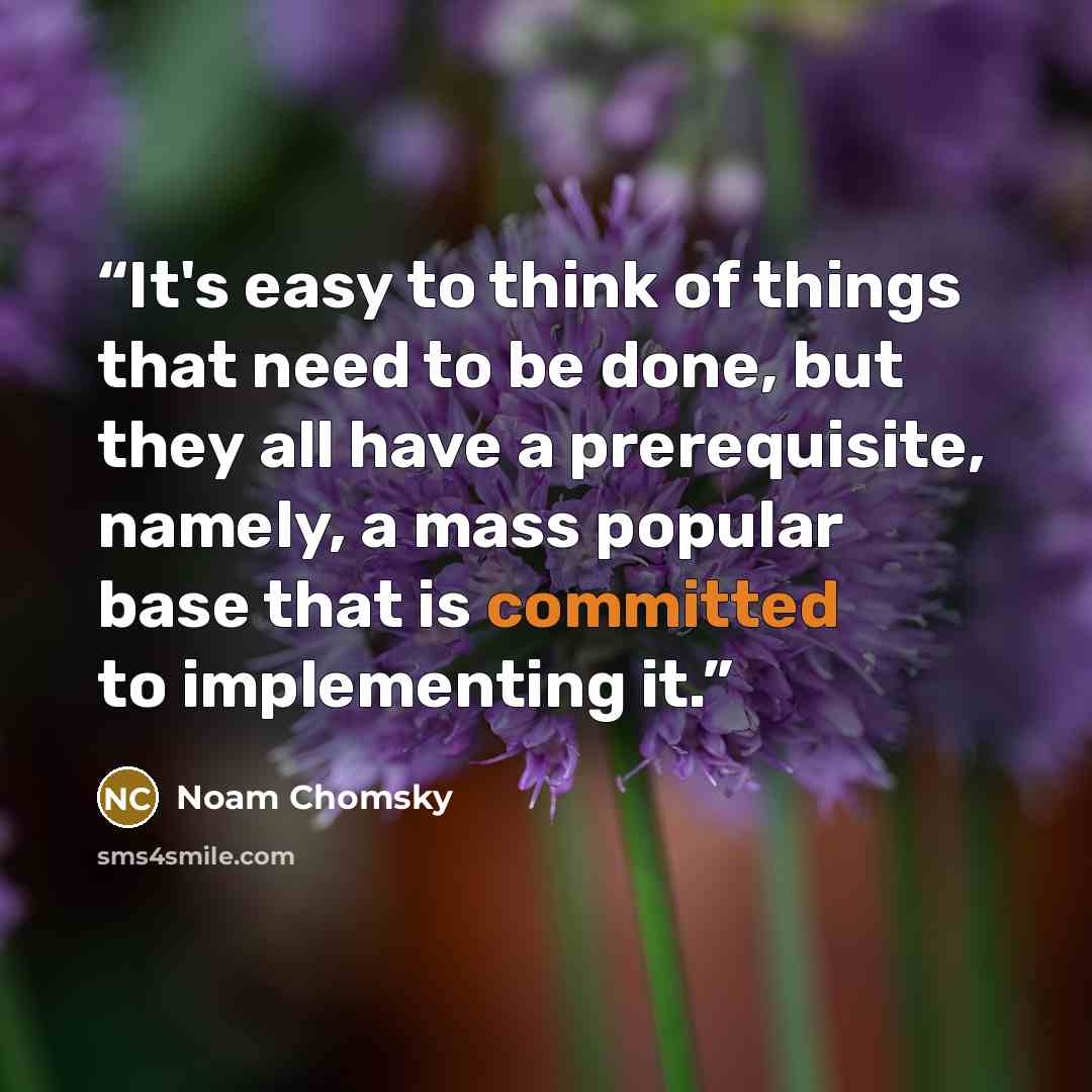 “It's easy to think of things that need to be done, but they all have a prerequisite, namely, a mass popular base that is committed to implementing it.” quote by Noam Chomsky