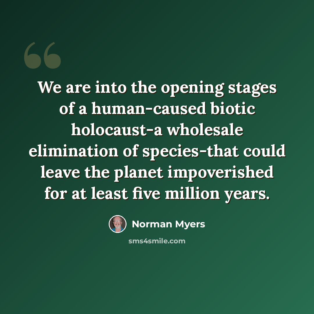 “We are into the opening stages of a human-caused biotic holocaust-a wholesale elimination of species-that could leave the planet impoverished for at least five million years.” quote by Norman Myers