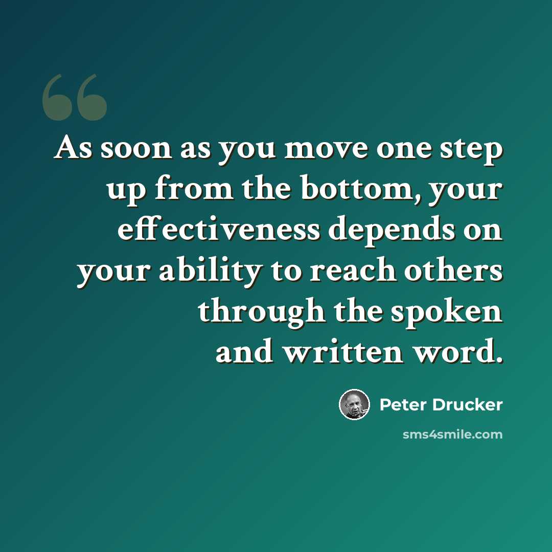 “As soon as you move one step up from the bottom, your effectiveness depends on your ability to reach others through the spoken and written word.” quote by Peter Drucker