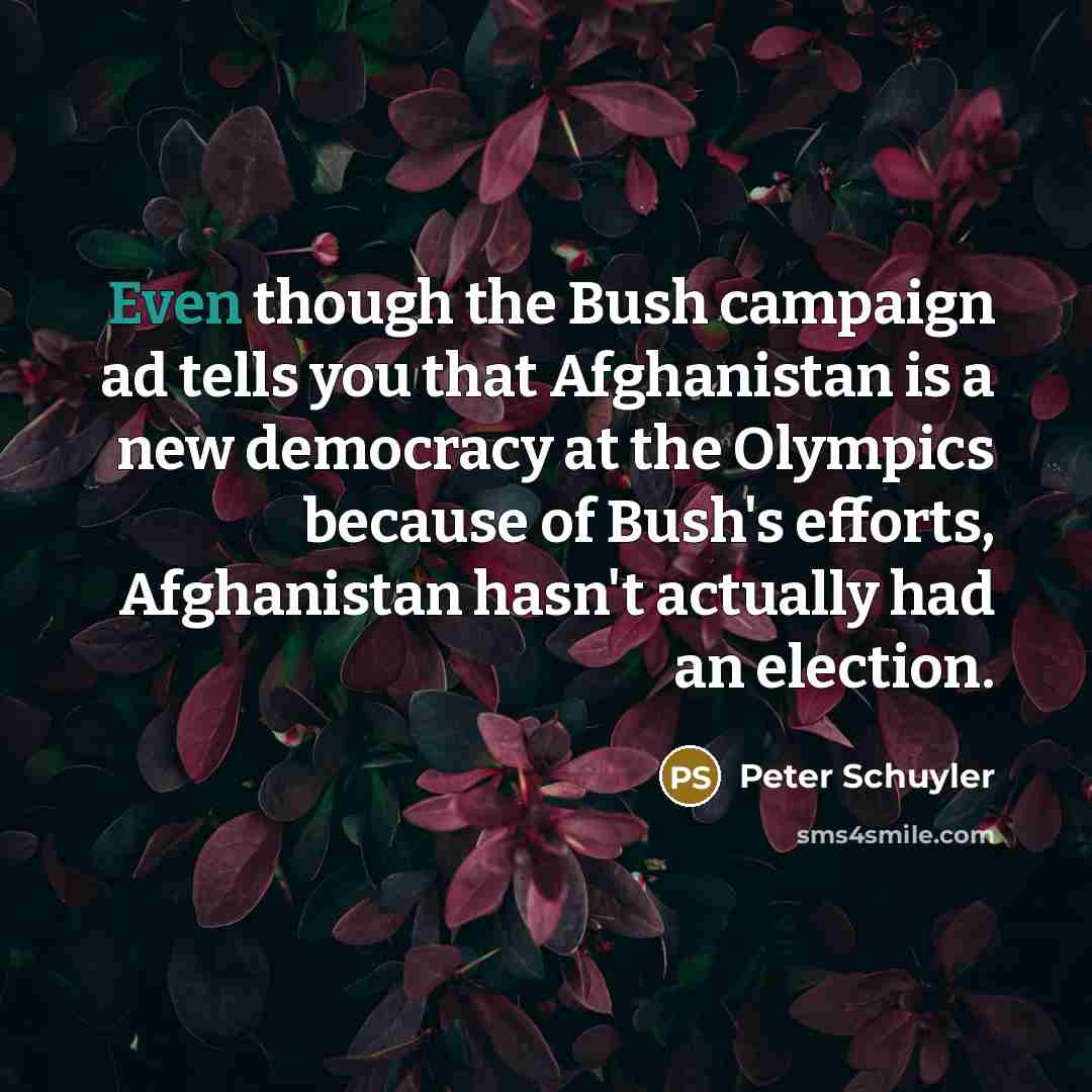 “Even though the Bush campaign ad tells you that Afghanistan is a new democracy at the Olympics because of Bush's efforts, Afghanistan hasn't actually had an election.” quote by Peter Schuyler
