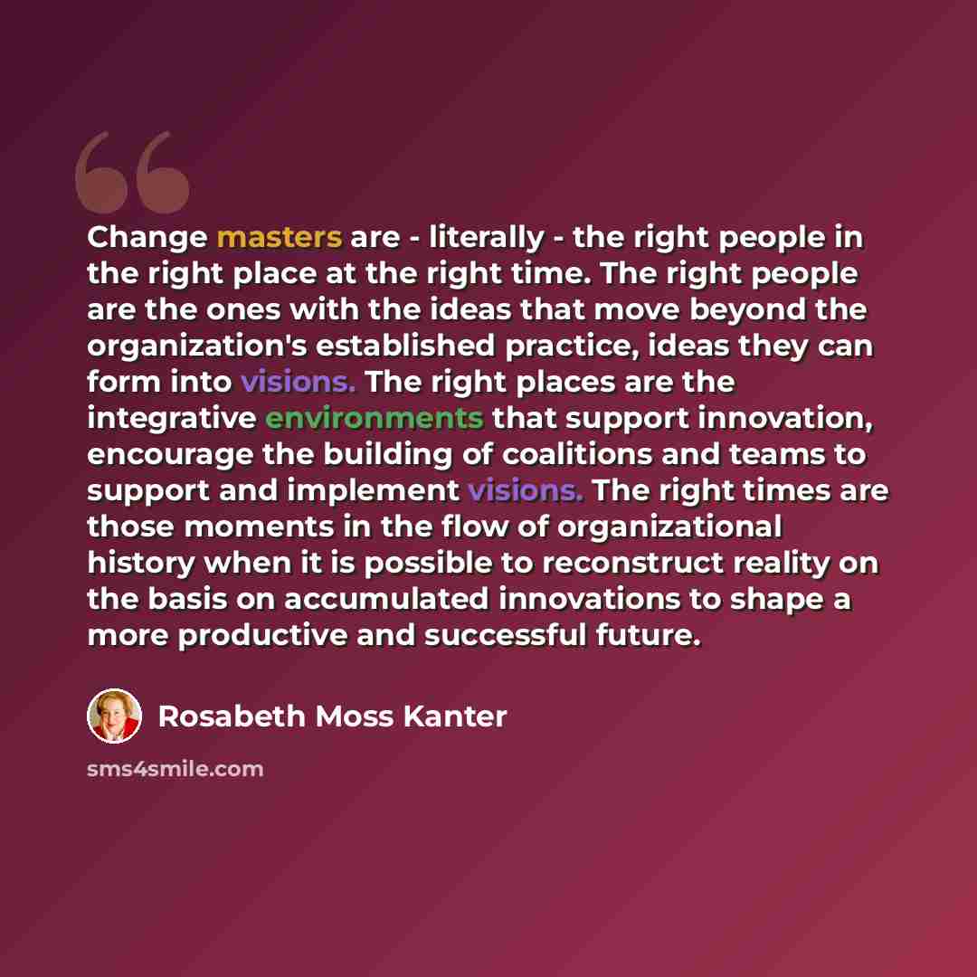 “Change masters are - literally - the right people in the right place at the right time. The right people are the ones with the ideas that move beyond the organization's established practice, ideas they can form into visions. The right places are the integrative environments that support…” quote by Rosabeth Moss Kanter