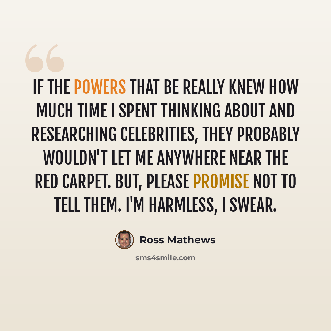 “If the powers that be really knew how much time I spent thinking about and researching celebrities, they probably wouldn't let me anywhere near the red carpet. But, please promise not to tell them. I'm harmless, I swear.” quote by Ross Mathews