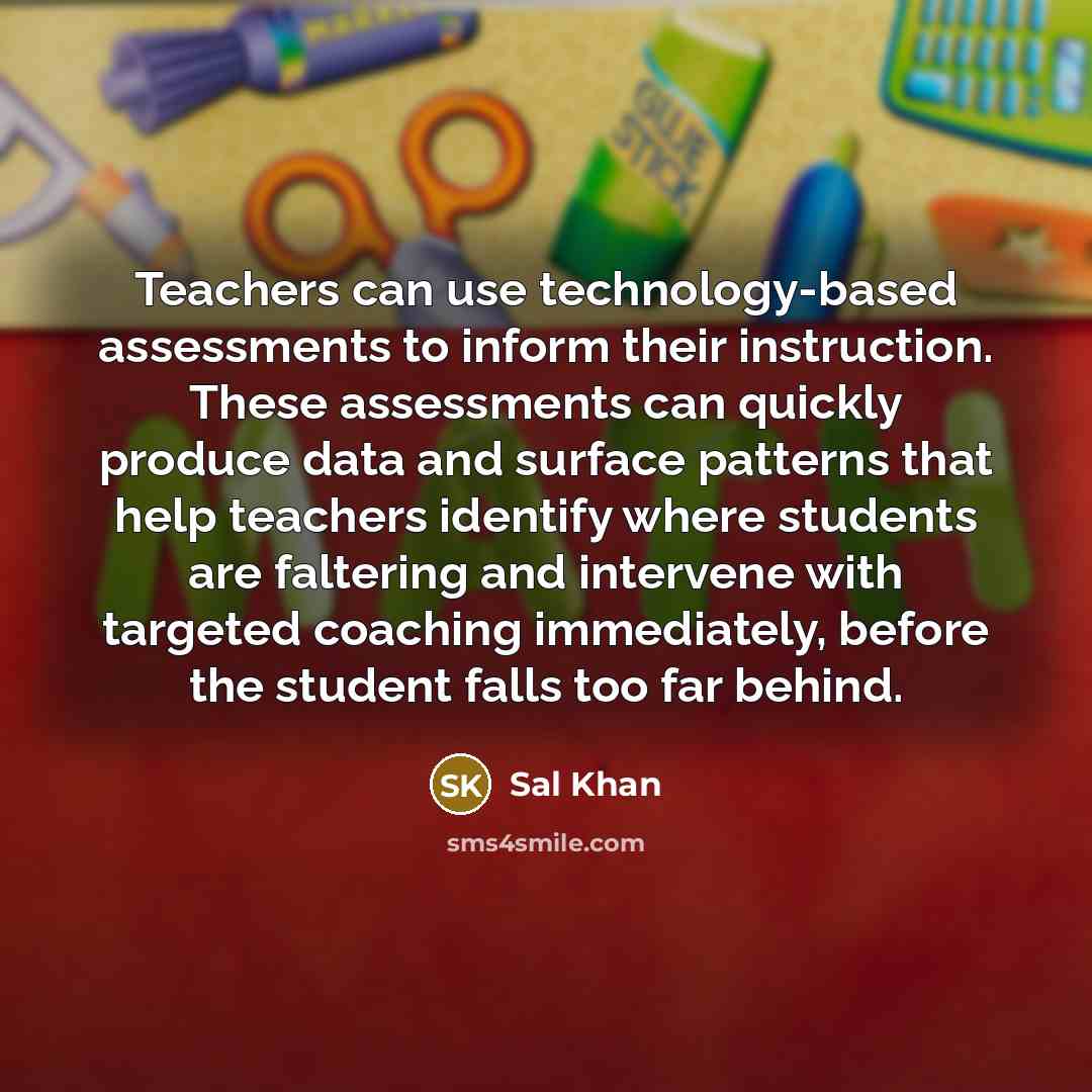 “Teachers can use technology-based assessments to inform their instruction. These assessments can quickly produce data and surface patterns that help teachers identify where students are faltering and intervene with targeted coaching immediately, before the student falls too far behind.” quote by Sal Khan