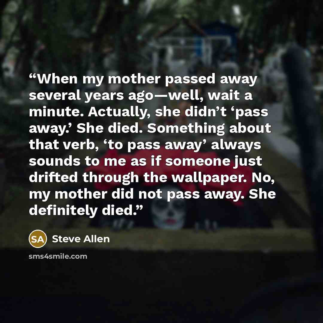 “When my mother passed away several years ago—well, wait a minute. Actually, she didn’t ‘pass away.’ She died. Something about that verb, ‘to pass away’ always sounds to me as if someone just drifted through the wallpaper. No, my mother did not pass away. She definitely died.” quote by Steve Allen