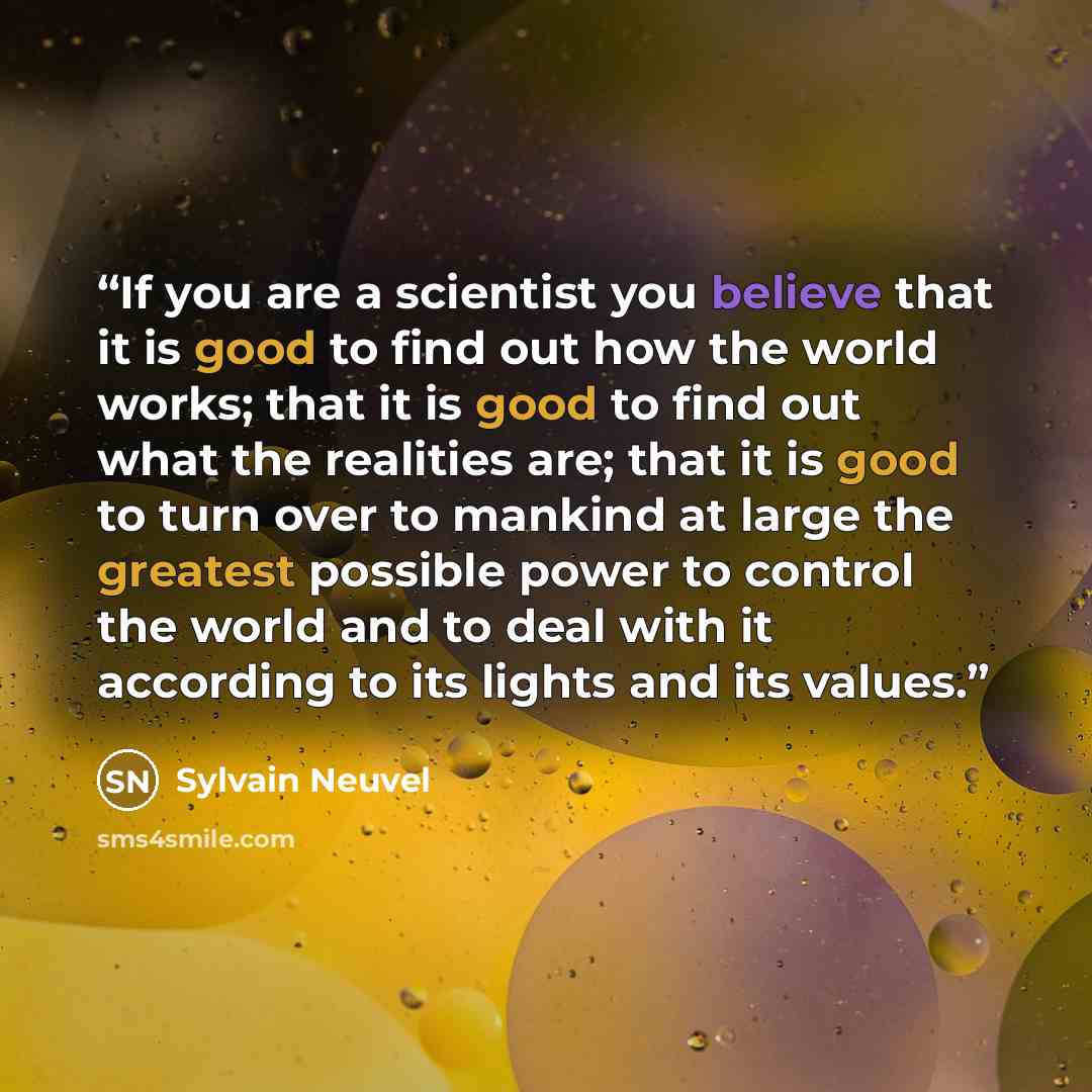 “If you are a scientist you believe that it is good to find out how the world works; that it is good to find out what the realities are; that it is good to turn over to mankind at large the greatest possible power to control the world and to deal with it according to its lights and its values.” quote by Sylvain Neuvel