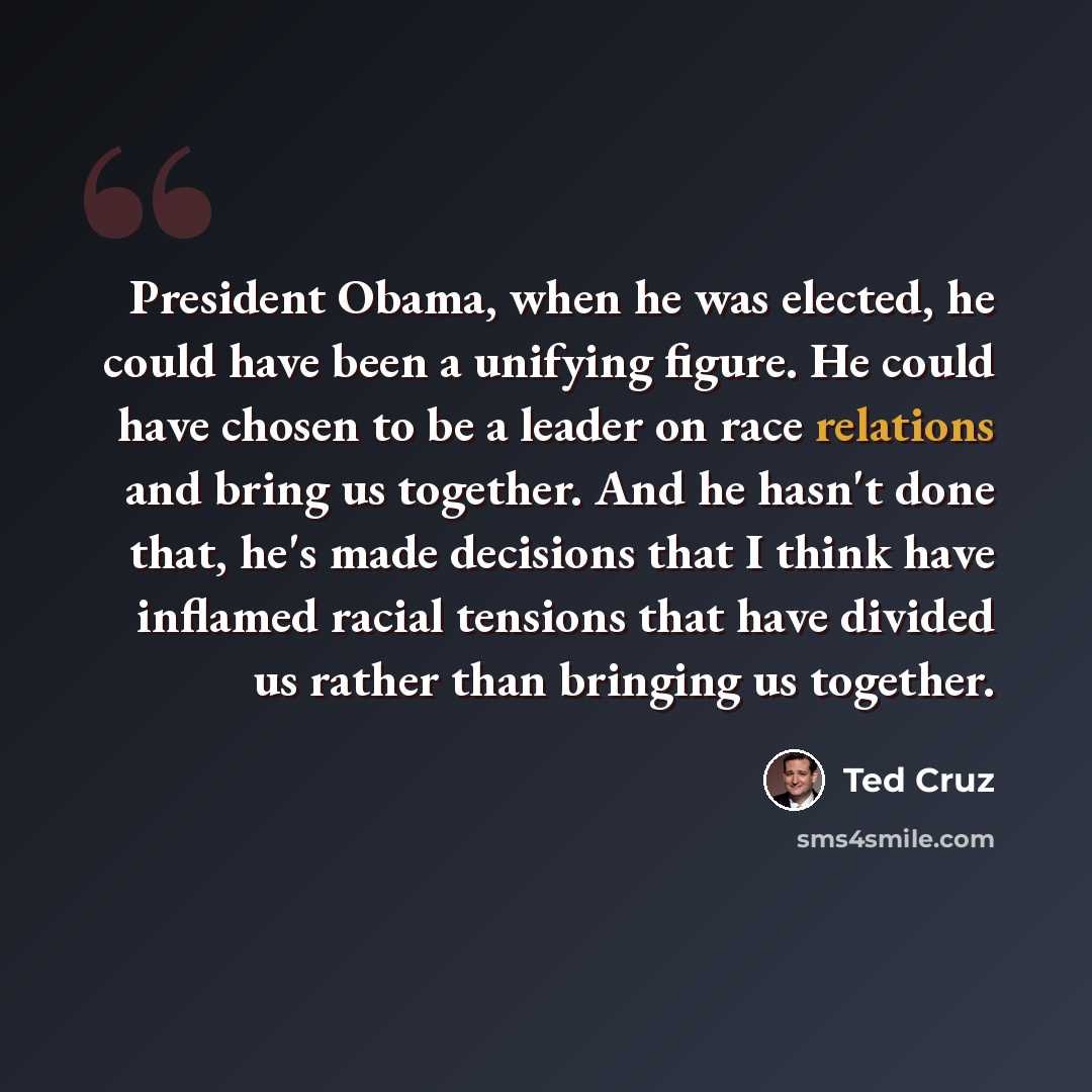 “President Obama, when he was elected, he could have been a unifying figure. He could have chosen to be a leader on race relations and bring us together. And he hasn't done that, he's made decisions that I think have inflamed racial tensions that have divided us rather than bringing us together.” quote by Ted Cruz