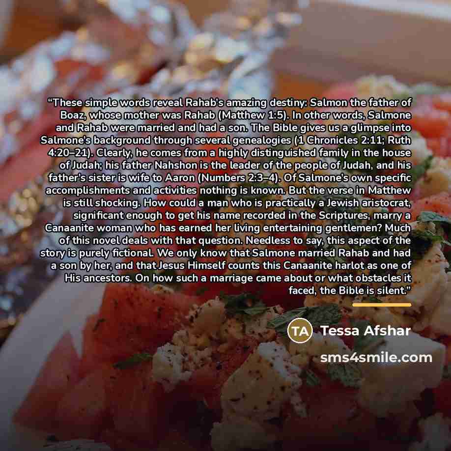 “These simple words reveal Rahab’s amazing destiny: Salmon the father of Boaz, whose mother was Rahab (Matthew 1:5). In other words, Salmone and Rahab were married and had a son. The Bible gives us a glimpse into Salmone’s background through several genealogies (1 Chronicles 2:11; Ruth 4:20–21)…” quote by Tessa Afshar