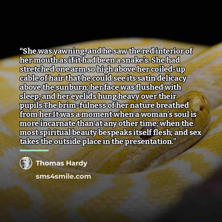 “She was yawning, and he saw the red interior of her mouth as if it had been a snake’s. She had stretched one arm so high above her coiled-up cable of hair that he could see its satin delicacy above the sunburn; her face was ﬂushed with sleep, and her eyelids hung heavy over their pupils.The…” quote by Thomas Hardy