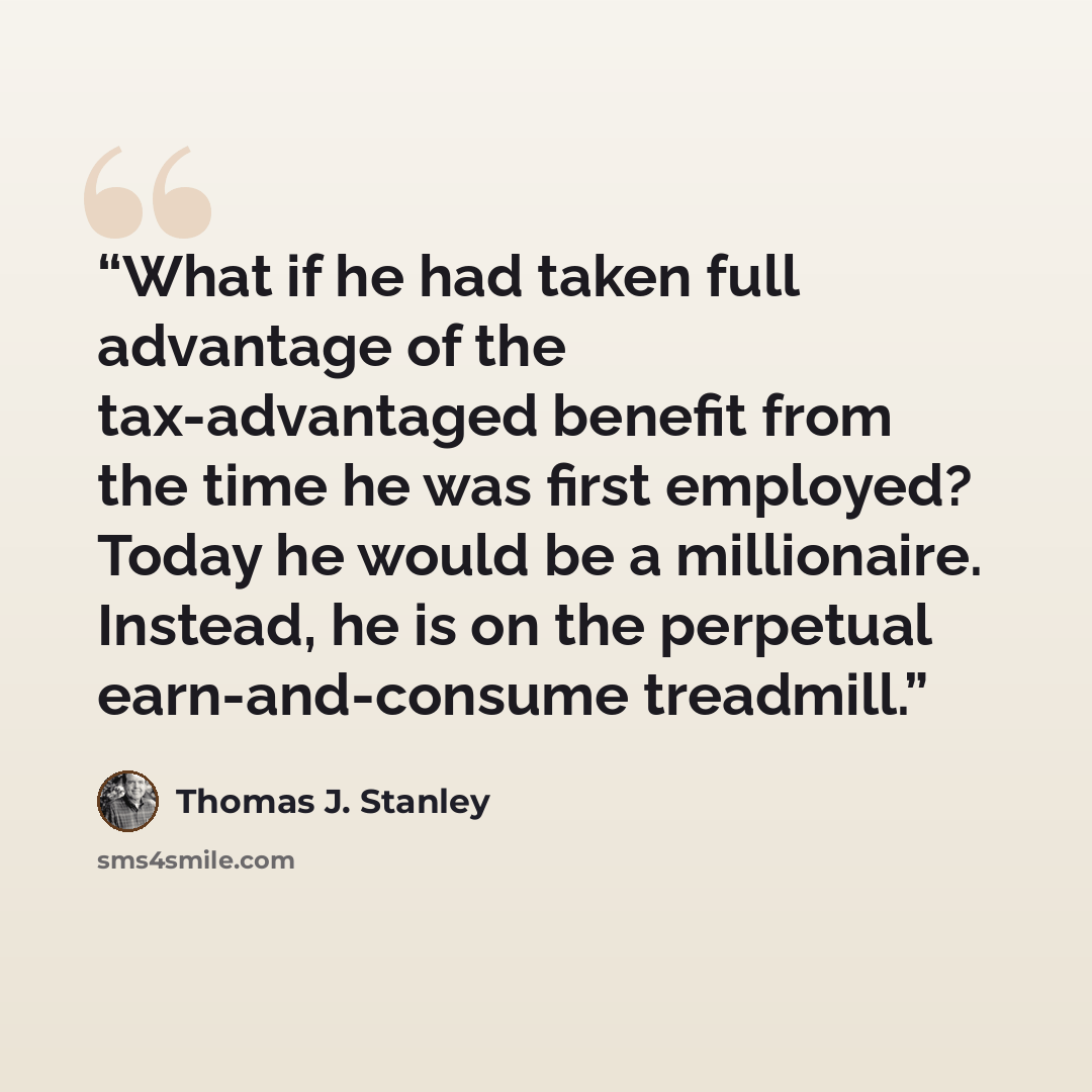 “What if he had taken full advantage of the tax-advantaged benefit from the time he was first employed? Today he would be a millionaire. Instead, he is on the perpetual earn-and-consume treadmill.” quote by Thomas J. Stanley