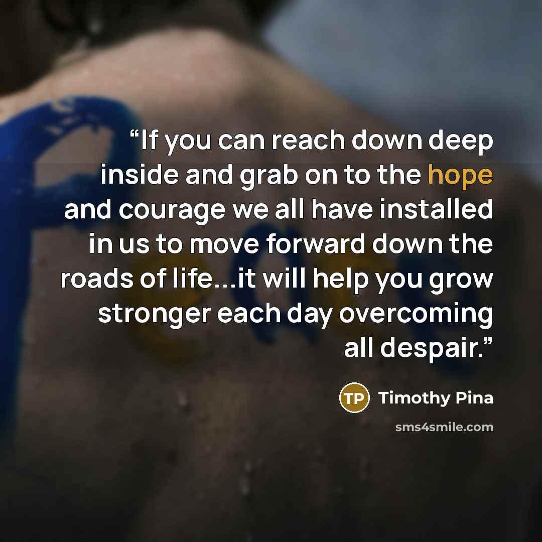 “If you can reach down deep inside and grab on to the hope and courage we all have installed in us to move forward down the roads of life...it will help you grow stronger each day overcoming all despair.” quote by Timothy Pina