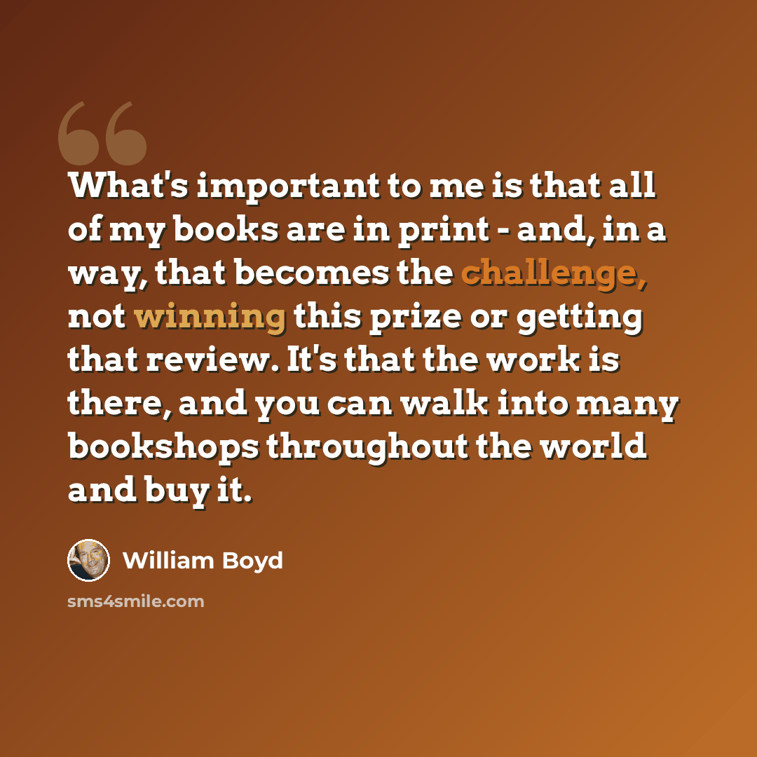 “What's important to me is that all of my books are in print - and, in a way, that becomes the challenge, not winning this prize or getting that review. It's that the work is there, and you can walk into many bookshops throughout the world and buy it.” quote by William Boyd