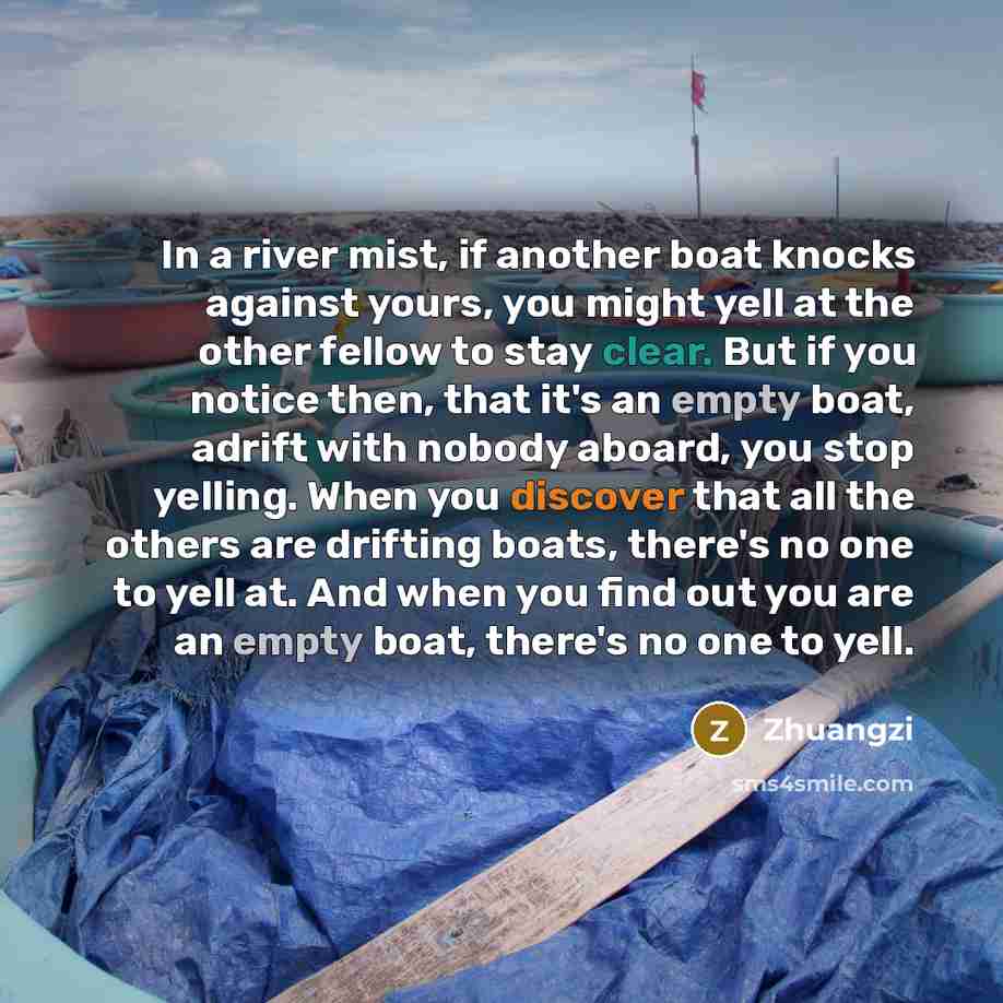 “In a river mist, if another boat knocks against yours, you might yell at the other fellow to stay clear. But if you notice then, that it's an empty boat, adrift with nobody aboard, you stop yelling. When you discover that all the others are drifting boats, there's no one to yell at. And when you…” quote by Zhuangzi