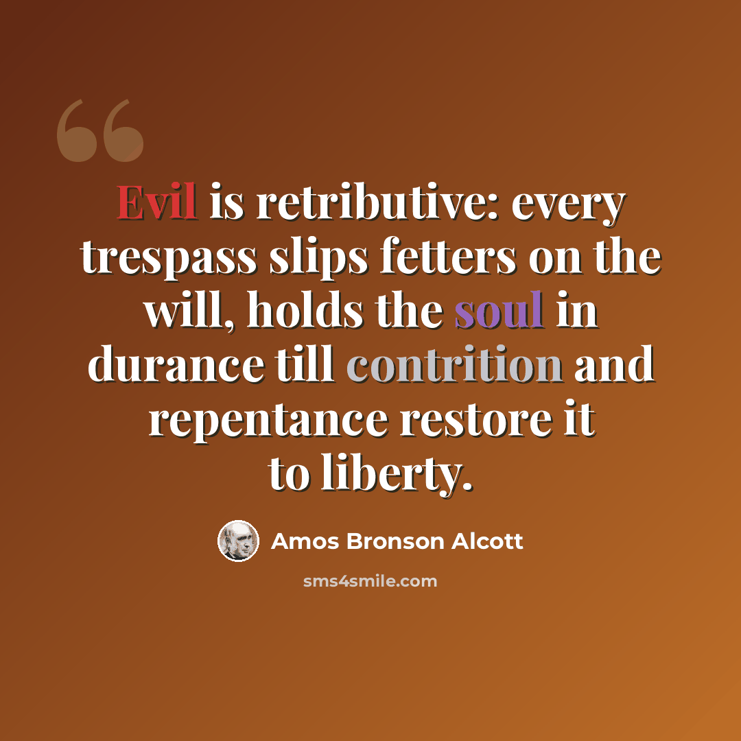 “Evil is retributive: every trespass slips fetters on the will, holds the soul in durance till contrition and repentance restore it to liberty.” quote by Amos Bronson Alcott