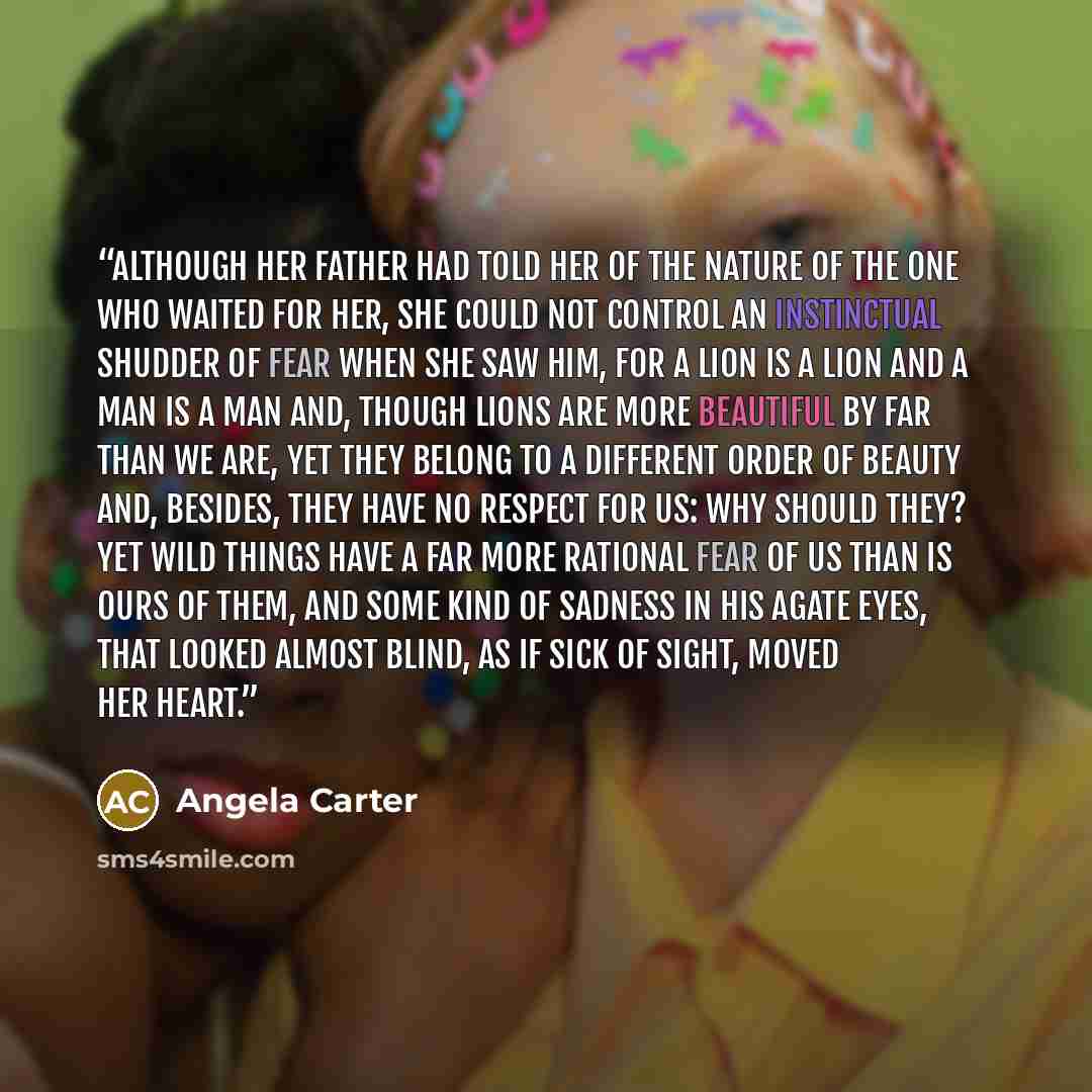 “Although her father had told her of the nature of the one who waited for her, she could not control an instinctual shudder of fear when she saw him, for a lion is a lion and a man is a man and, though lions are more beautiful by far than we are, yet they belong to a different order of beauty and…” quote by Angela Carter