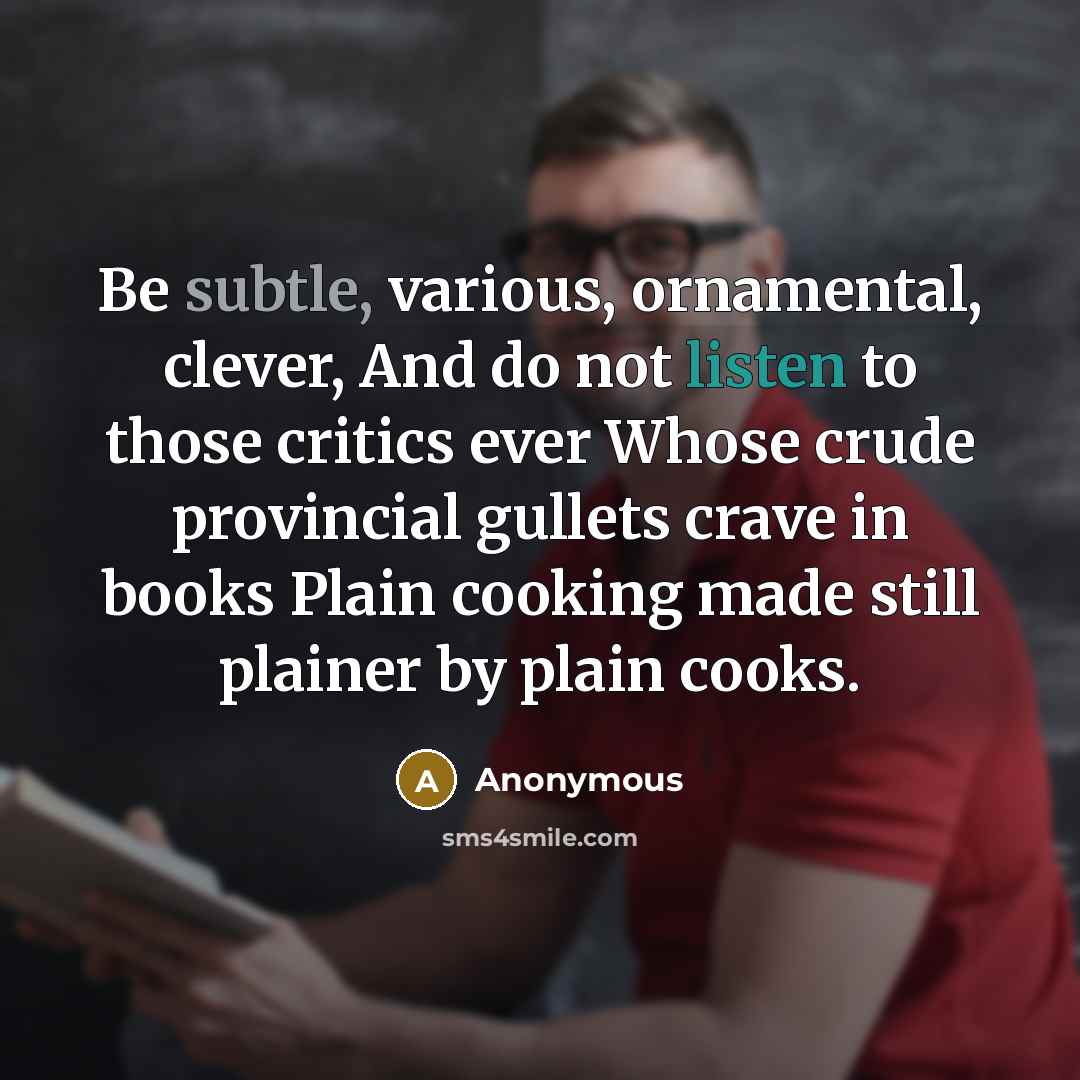 “Be subtle, various, ornamental, clever, And do not listen to those critics ever Whose crude provincial gullets crave in books Plain cooking made still plainer by plain cooks.” quote by Anonymous