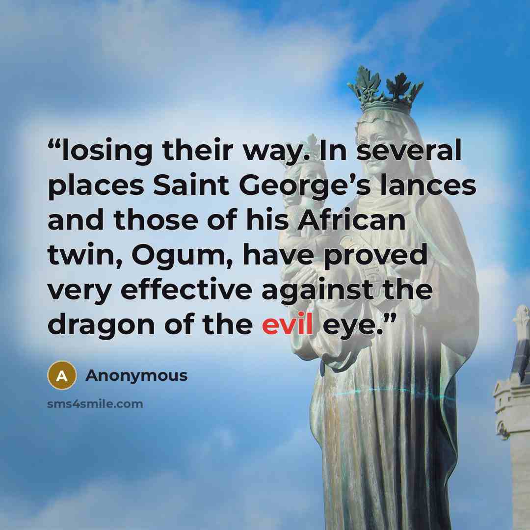 “losing their way. In several places Saint George’s lances and those of his African twin, Ogum, have proved very effective against the dragon of the evil eye.” quote by Anonymous