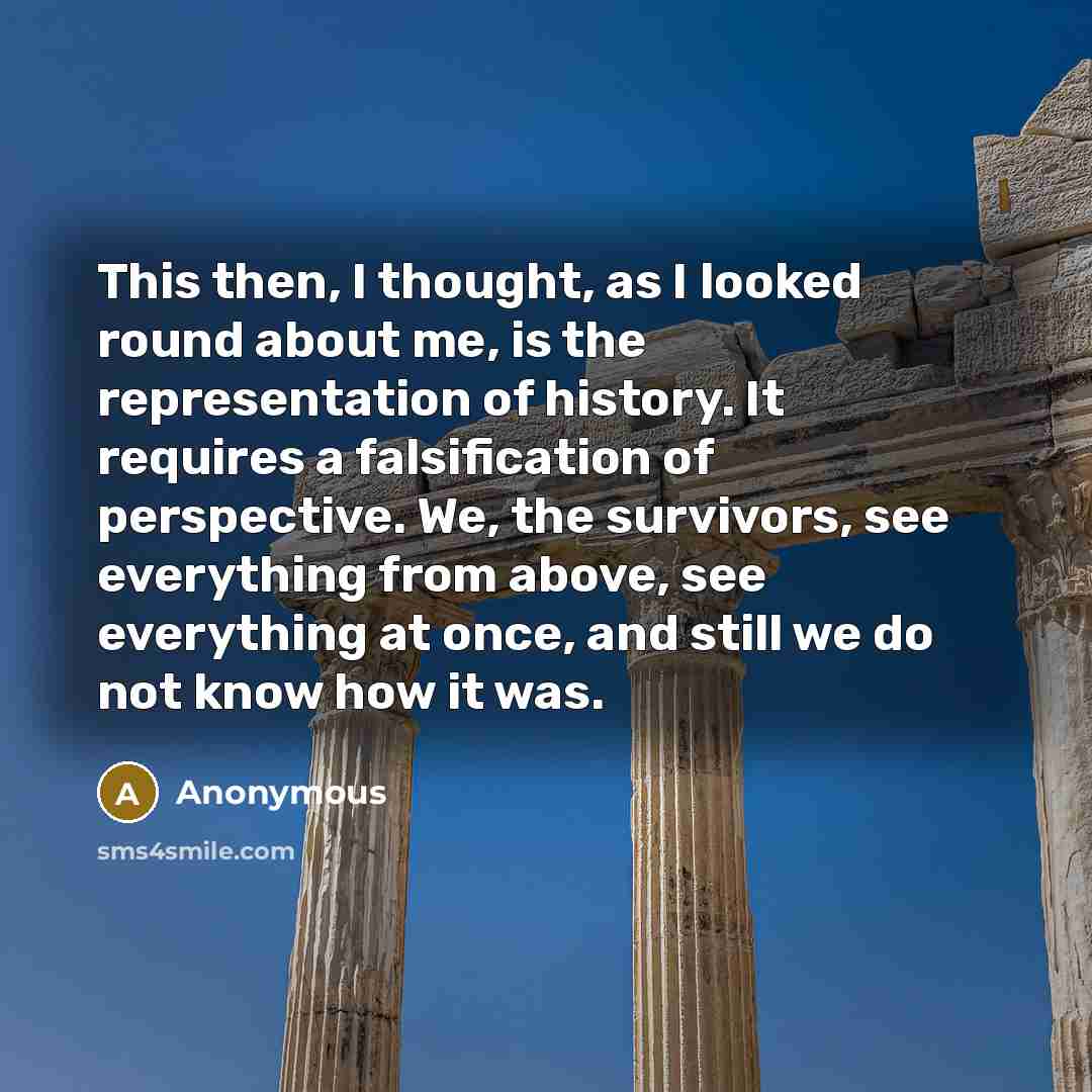 “This then, I thought, as I looked round about me, is the representation of history. It requires a falsification of perspective. We, the survivors, see everything from above, see everything at once, and still we do not know how it was.” quote by Anonymous