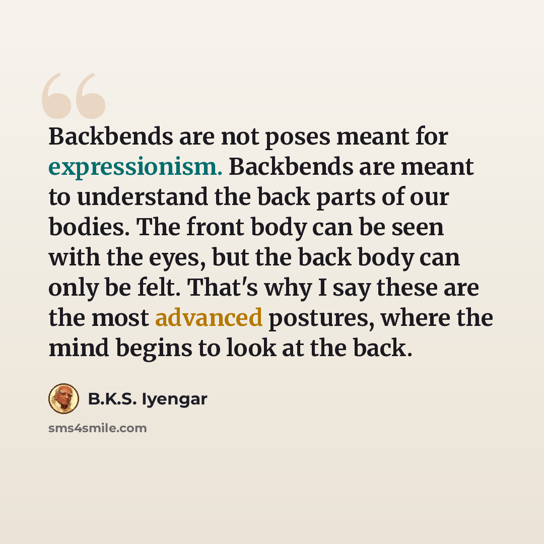 “Backbends are not poses meant for expressionism. Backbends are meant to understand the back parts of our bodies. The front body can be seen with the eyes, but the back body can only be felt. That's why I say these are the most advanced postures, where the mind begins to look at the back.” quote by B.K.S. Iyengar