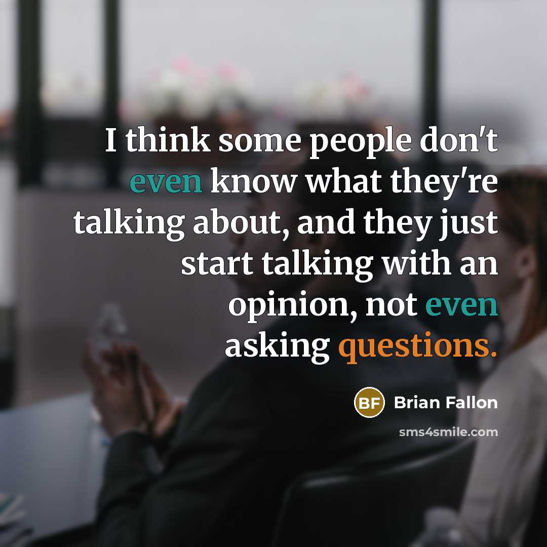 “I think some people don't even know what they're talking about, and they just start talking with an opinion, not even asking questions.” quote by Brian Fallon