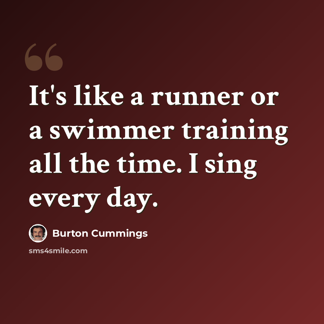 “It's like a runner or a swimmer training all the time. I sing every day.” quote by Burton Cummings