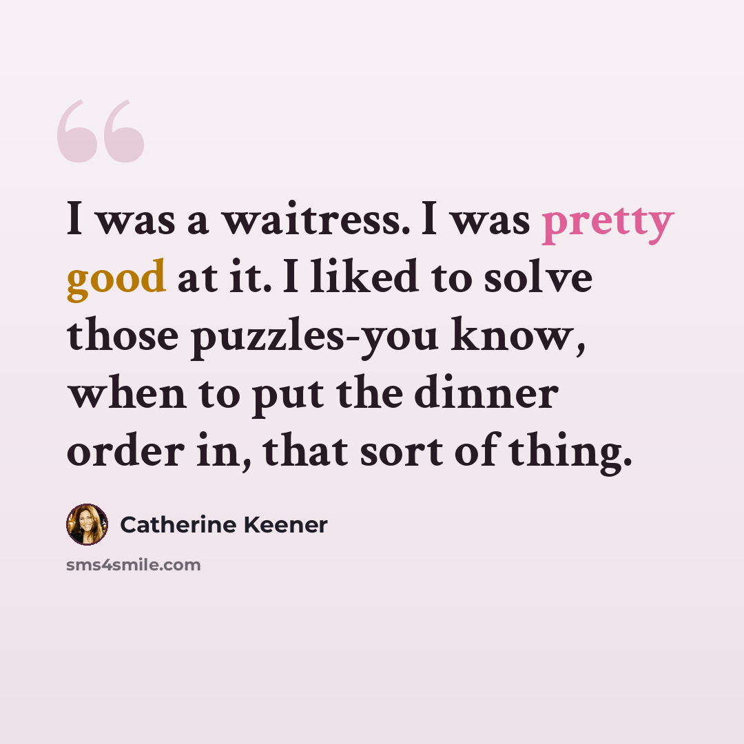 “I was a waitress. I was pretty good at it. I liked to solve those puzzles-you know, when to put the dinner order in, that sort of thing.” quote by Catherine Keener