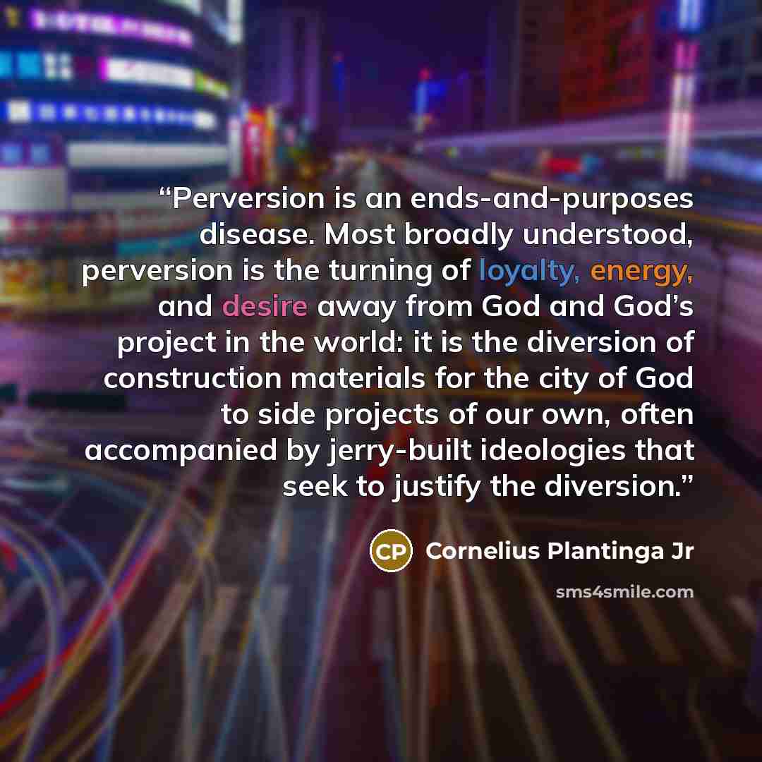 “Perversion is an ends-and-purposes disease. Most broadly understood, perversion is the turning of loyalty, energy, and desire away from God and God’s project in the world: it is the diversion of construction materials for the city of God to side projects of our own, often accompanied by…” quote by Cornelius Plantinga Jr