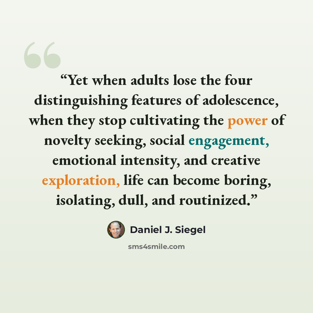 “Yet when adults lose the four distinguishing features of adolescence, when they stop cultivating the power of novelty seeking, social engagement, emotional intensity, and creative exploration, life can become boring, isolating, dull, and routinized.” quote by Daniel J. Siegel