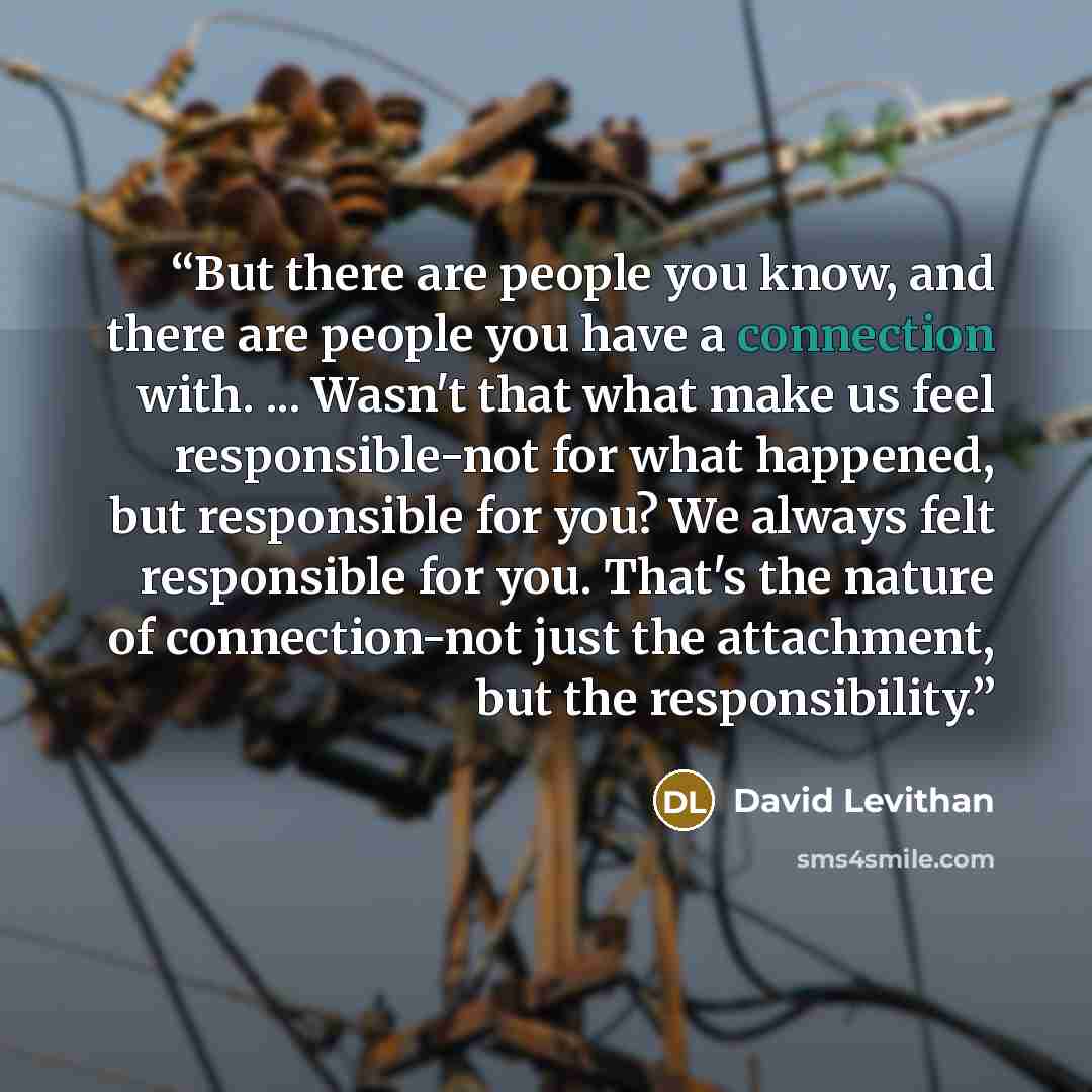 “But there are people you know, and there are people you have a connection with. ... Wasn't that what make us feel responsible-not for what happened, but responsible for you? We always felt responsible for you. That's the nature of connection-not just the attachment, but the responsibility.” quote by David Levithan
