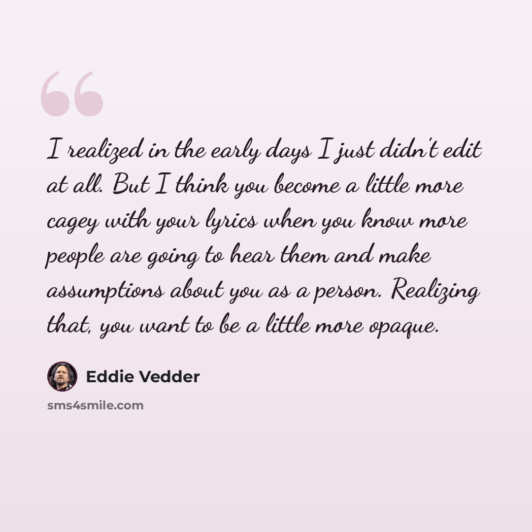“I realized in the early days I just didn't edit at all. But I think you become a little more cagey with your lyrics when you know more people are going to hear them and make assumptions about you as a person. Realizing that, you want to be a little more opaque.” quote by Eddie Vedder