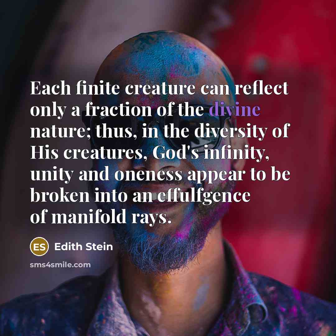 “Each finite creature can reflect only a fraction of the divine nature; thus, in the diversity of His creatures, God's infinity, unity and oneness appear to be broken into an effulfgence of manifold rays.” quote by Edith Stein