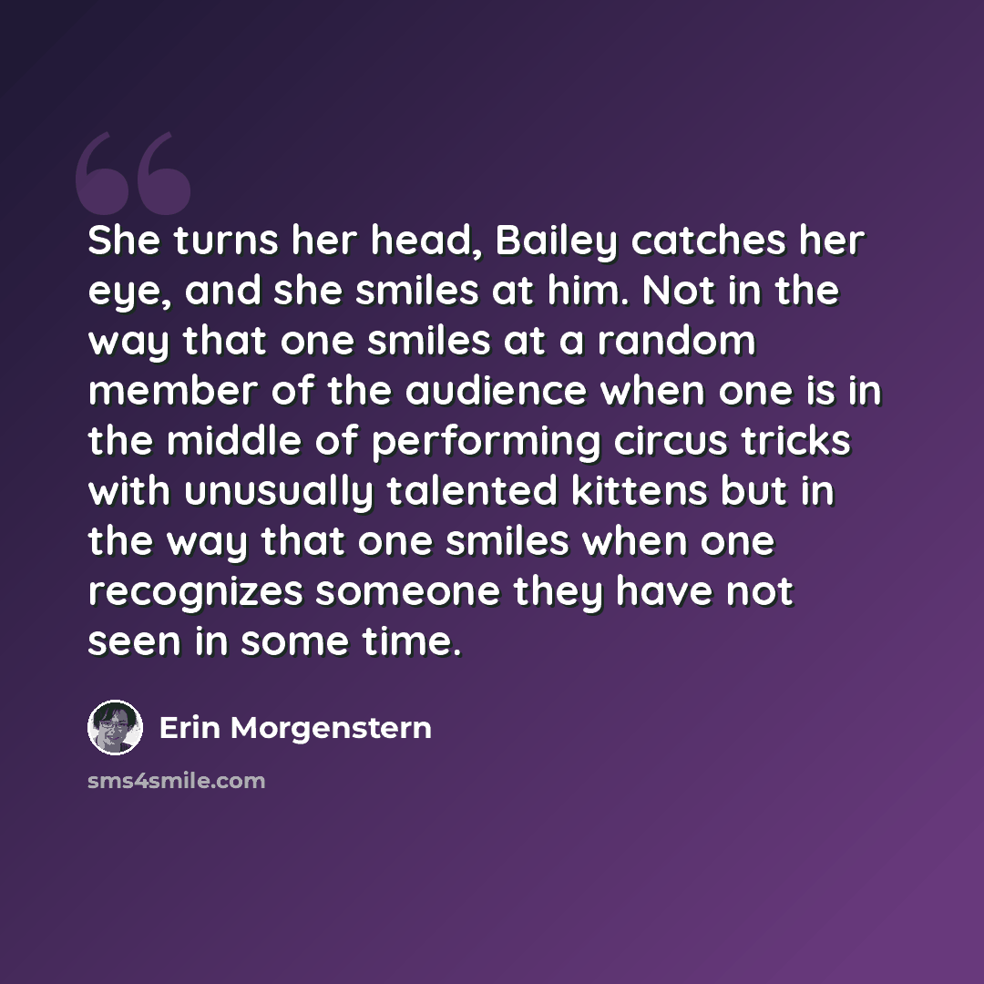 “She turns her head, Bailey catches her eye, and she smiles at him. Not in the way that one smiles at a random member of the audience when one is in the middle of performing circus tricks with unusually talented kittens but in the way that one smiles when one recognizes someone they have not seen…” quote by Erin Morgenstern