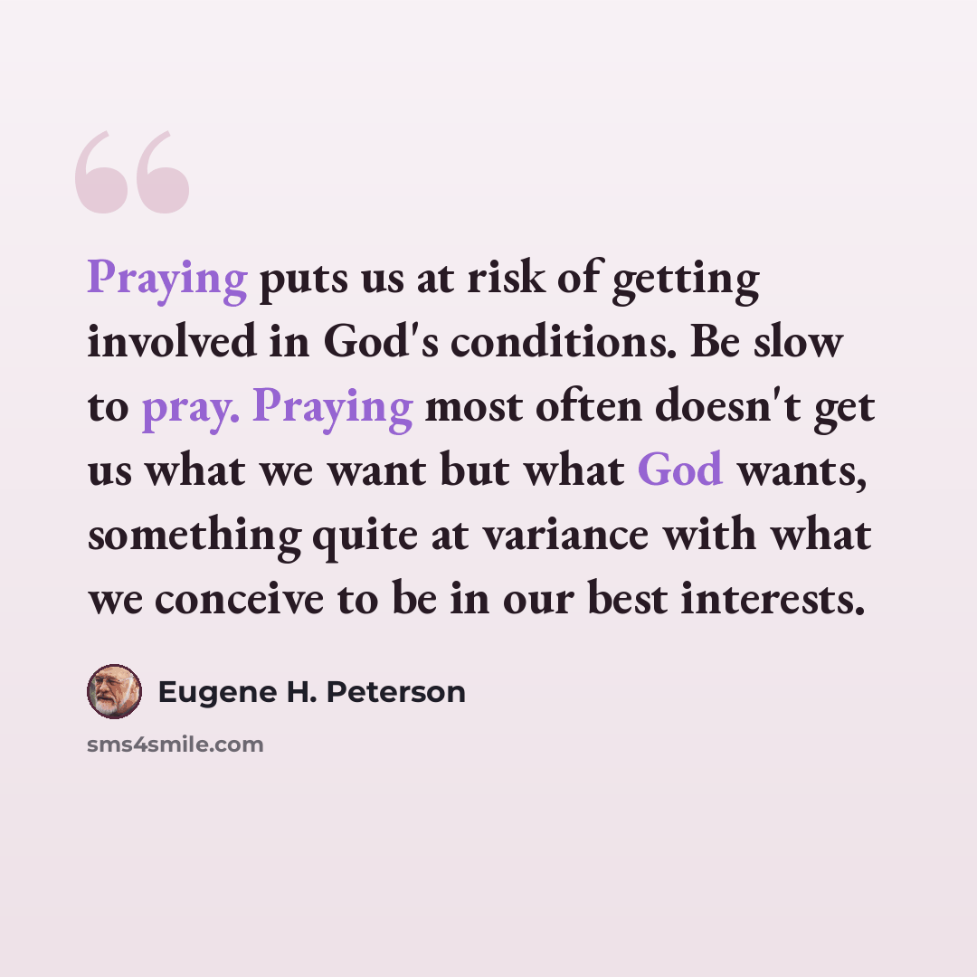 “Praying puts us at risk of getting involved in God's conditions. Be slow to pray. Praying most often doesn't get us what we want but what God wants, something quite at variance with what we conceive to be in our best interests.” quote by Eugene H. Peterson