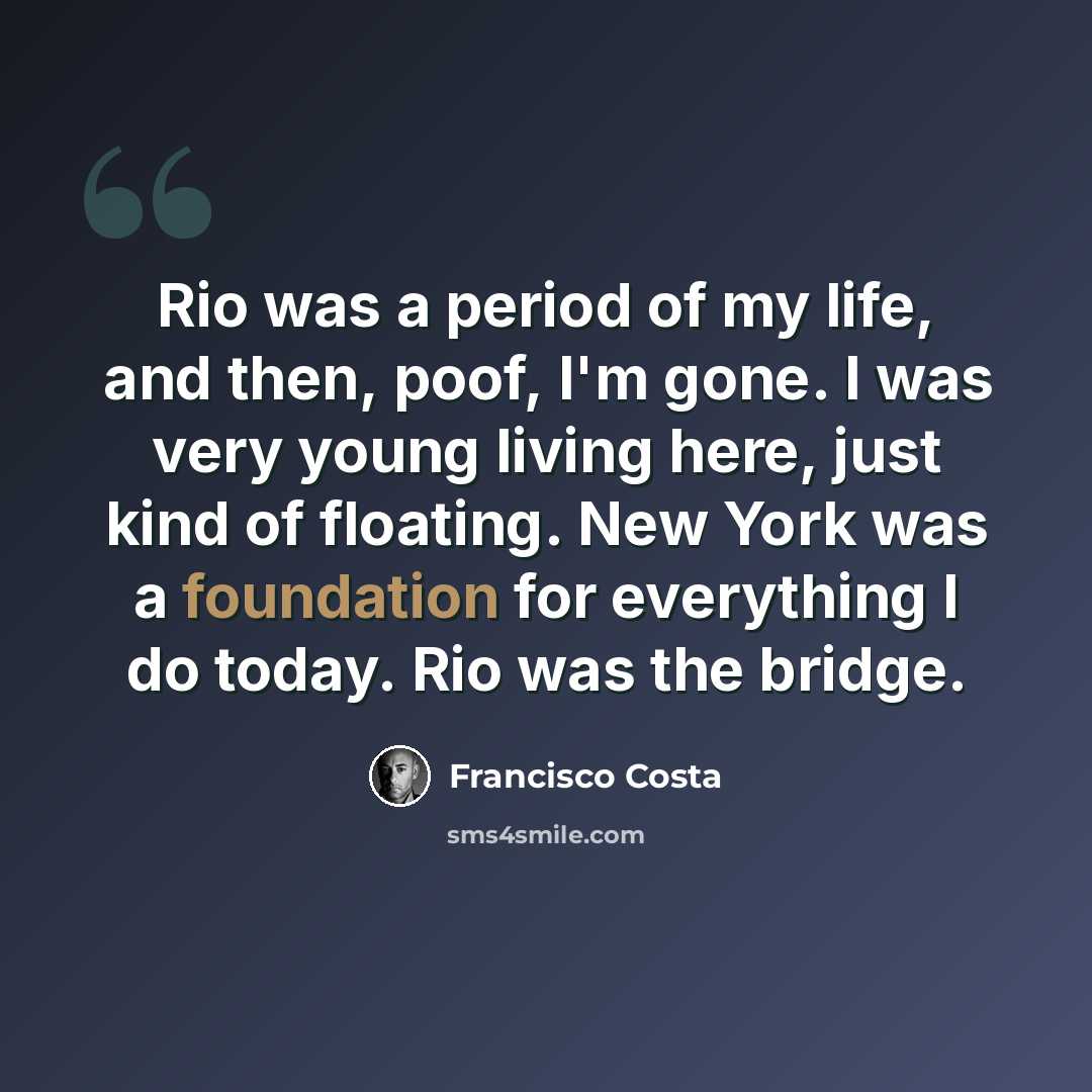 “Rio was a period of my life, and then, poof, I'm gone. I was very young living here, just kind of floating. New York was a foundation for everything I do today. Rio was the bridge.” quote by Francisco Costa