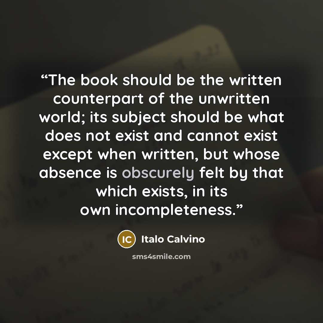 “The book should be the written counterpart of the unwritten world; its subject should be what does not exist and cannot exist except when written, but whose absence is obscurely felt by that which exists, in its own incompleteness.” quote by Italo Calvino