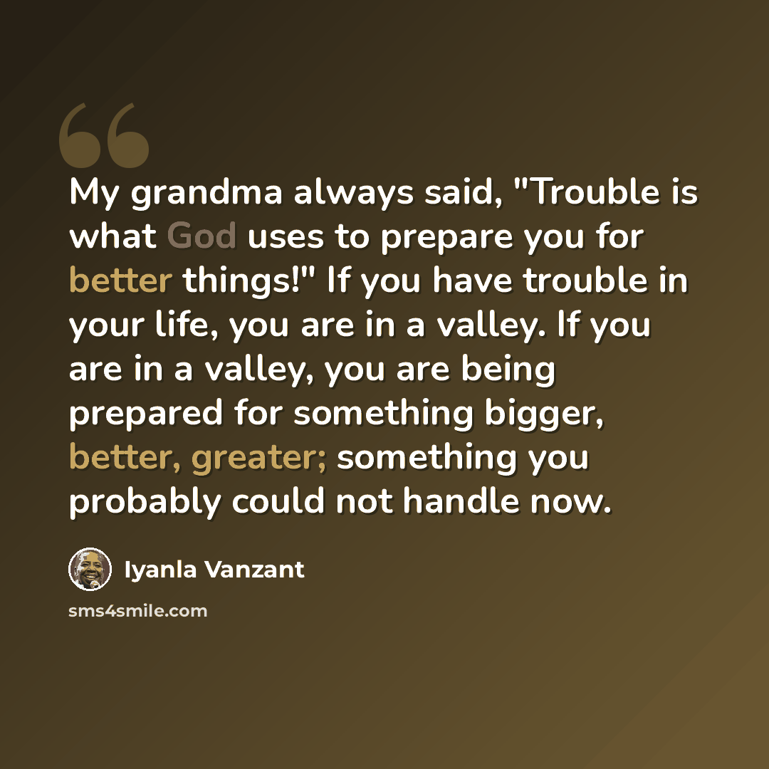 “My grandma always said, "Trouble is what God uses to prepare you for better things!" If you have trouble in your life, you are in a valley. If you are in a valley, you are being prepared for something bigger, better, greater; something you probably could not handle now.” quote by Iyanla Vanzant
