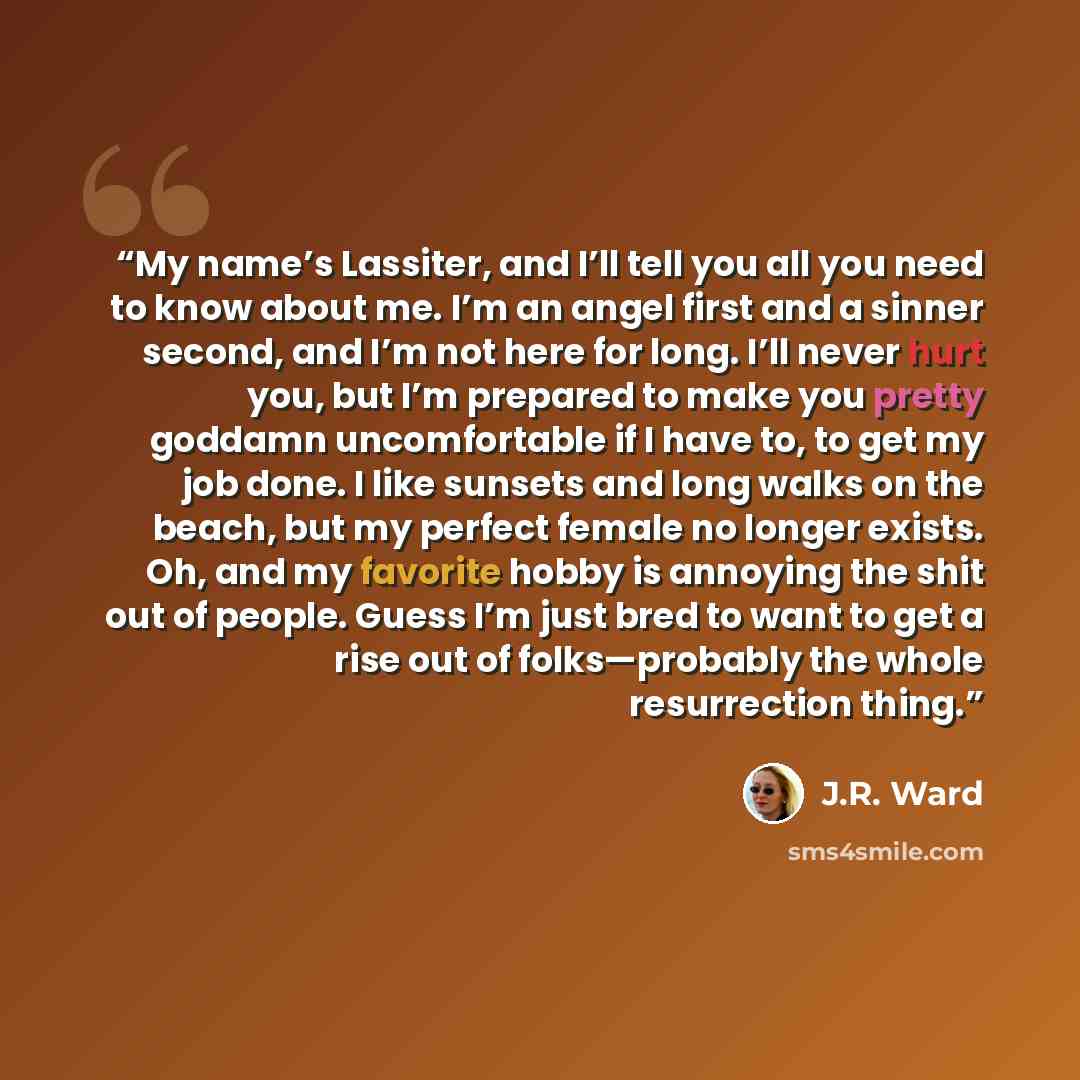 “My name’s Lassiter, and I’ll tell you all you need to know about me. I’m an angel first and a sinner second, and I’m not here for long. I’ll never hurt you, but I’m prepared to make you pretty goddamn uncomfortable if I have to, to get my job done. I like sunsets and long walks on the beach, but…” quote by J.R. Ward