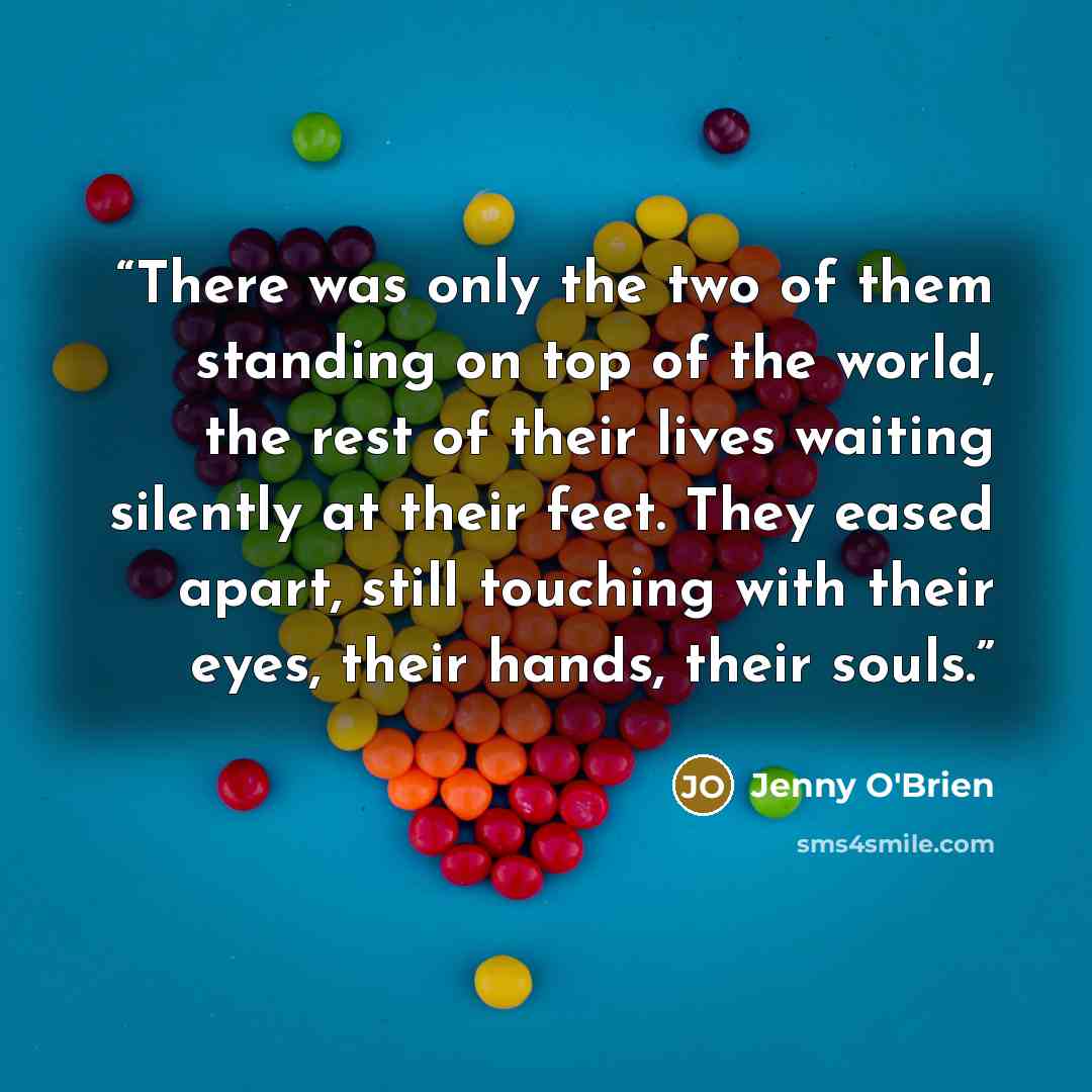 “There was only the two of them standing on top of the world, the rest of their lives waiting silently at their feet. They eased apart, still touching with their eyes, their hands, their souls.” quote by Jenny O'Brien