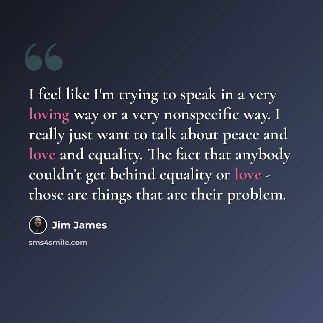 “I feel like I'm trying to speak in a very loving way or a very nonspecific way. I really just want to talk about peace and love and equality. The fact that anybody couldn't get behind equality or love - those are things that are their problem.” quote by Jim James