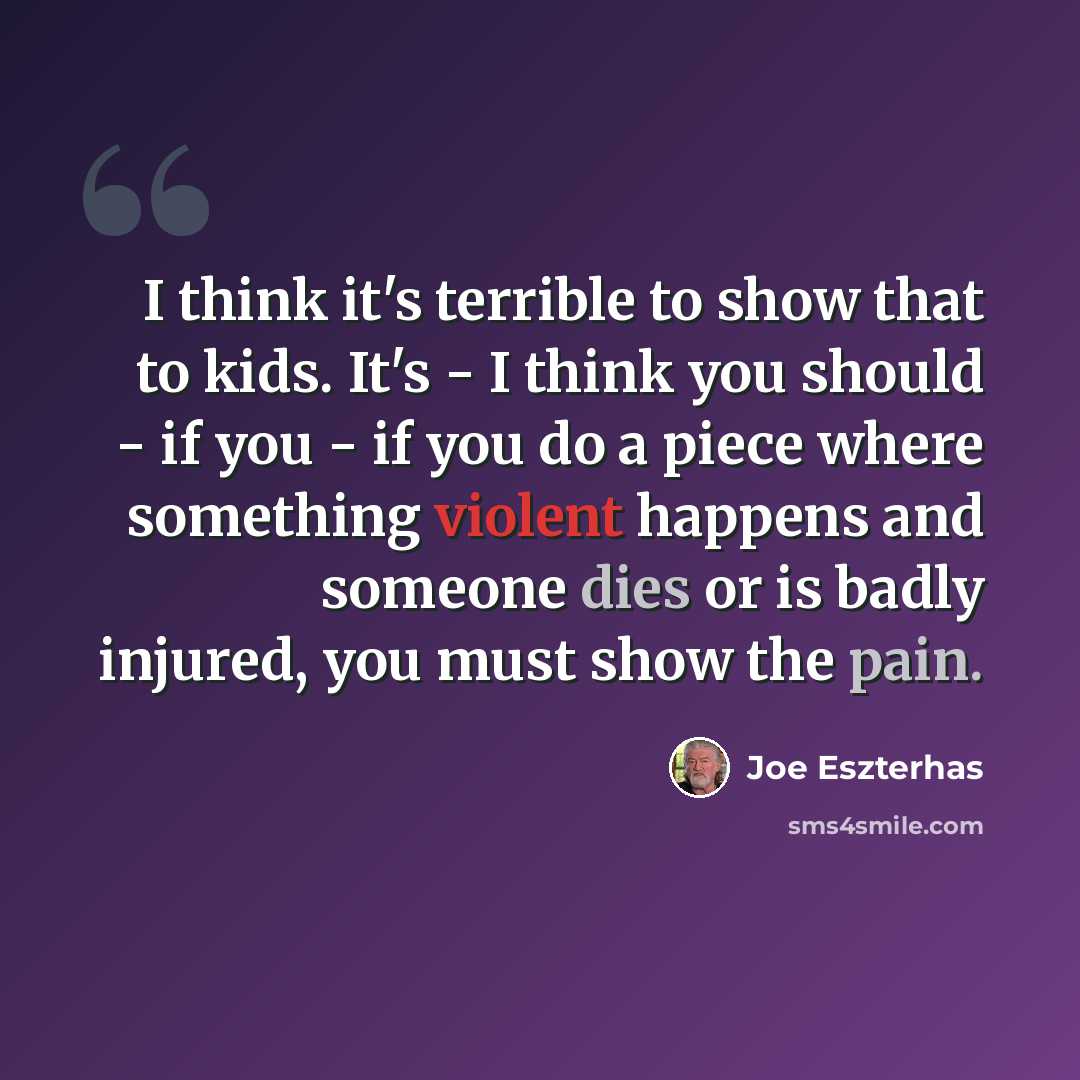 “I think it's terrible to show that to kids. It's - I think you should - if you - if you do a piece where something violent happens and someone dies or is badly injured, you must show the pain.” quote by Joe Eszterhas