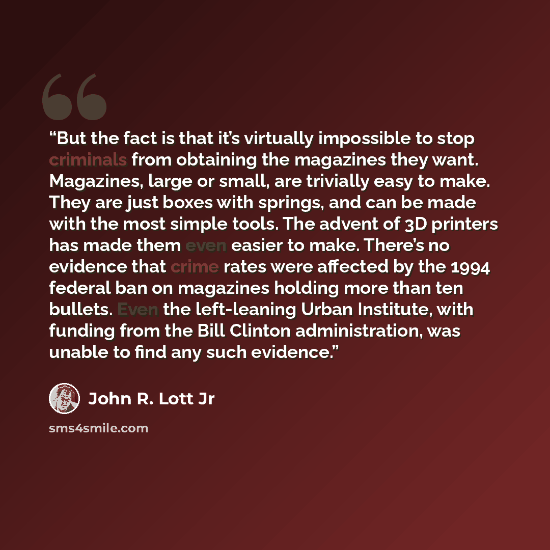 “But the fact is that it’s virtually impossible to stop criminals from obtaining the magazines they want. Magazines, large or small, are trivially easy to make. They are just boxes with springs, and can be made with the most simple tools. The advent of 3D printers has made them even easier to make…” quote by John R. Lott Jr
