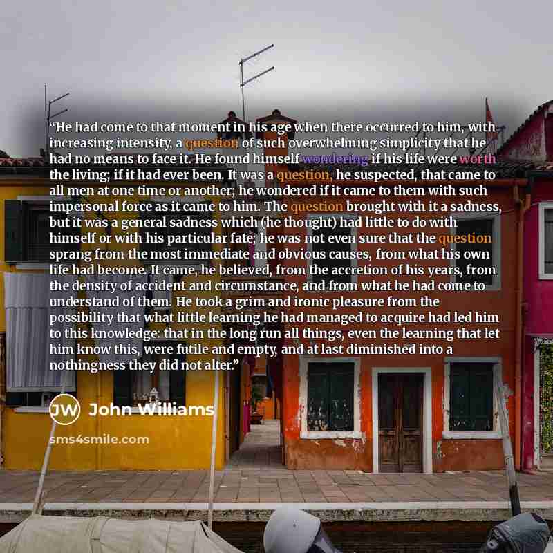“He had come to that moment in his age when there occurred to him, with increasing intensity, a question of such overwhelming simplicity that he had no means to face it. He found himself wondering if his life were worth the living; if it had ever been. It was a question, he suspected, that came to…” quote by John Williams