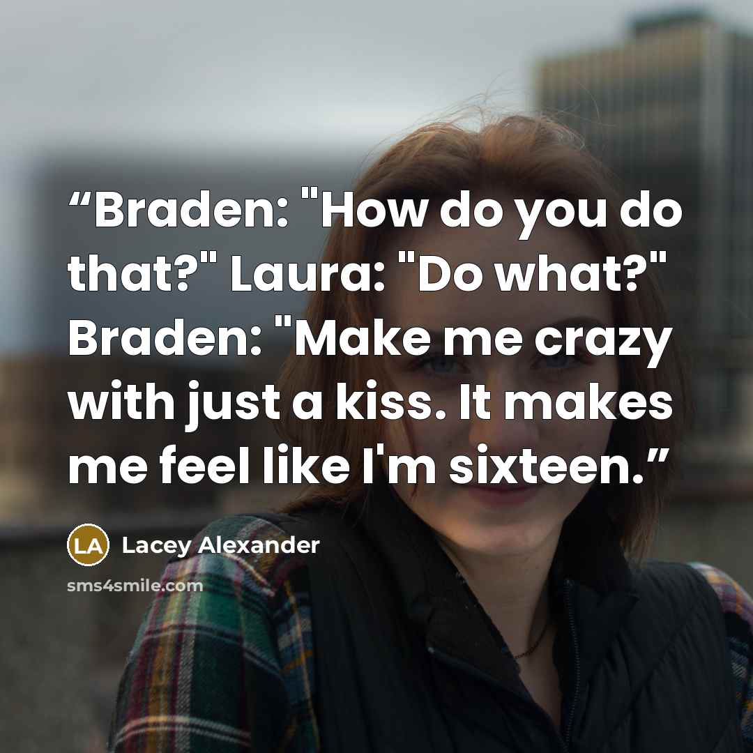 “Braden: "How do you do that?" Laura: "Do what?" Braden: "Make me crazy with just a kiss. It makes me feel like I'm sixteen.” quote by Lacey Alexander