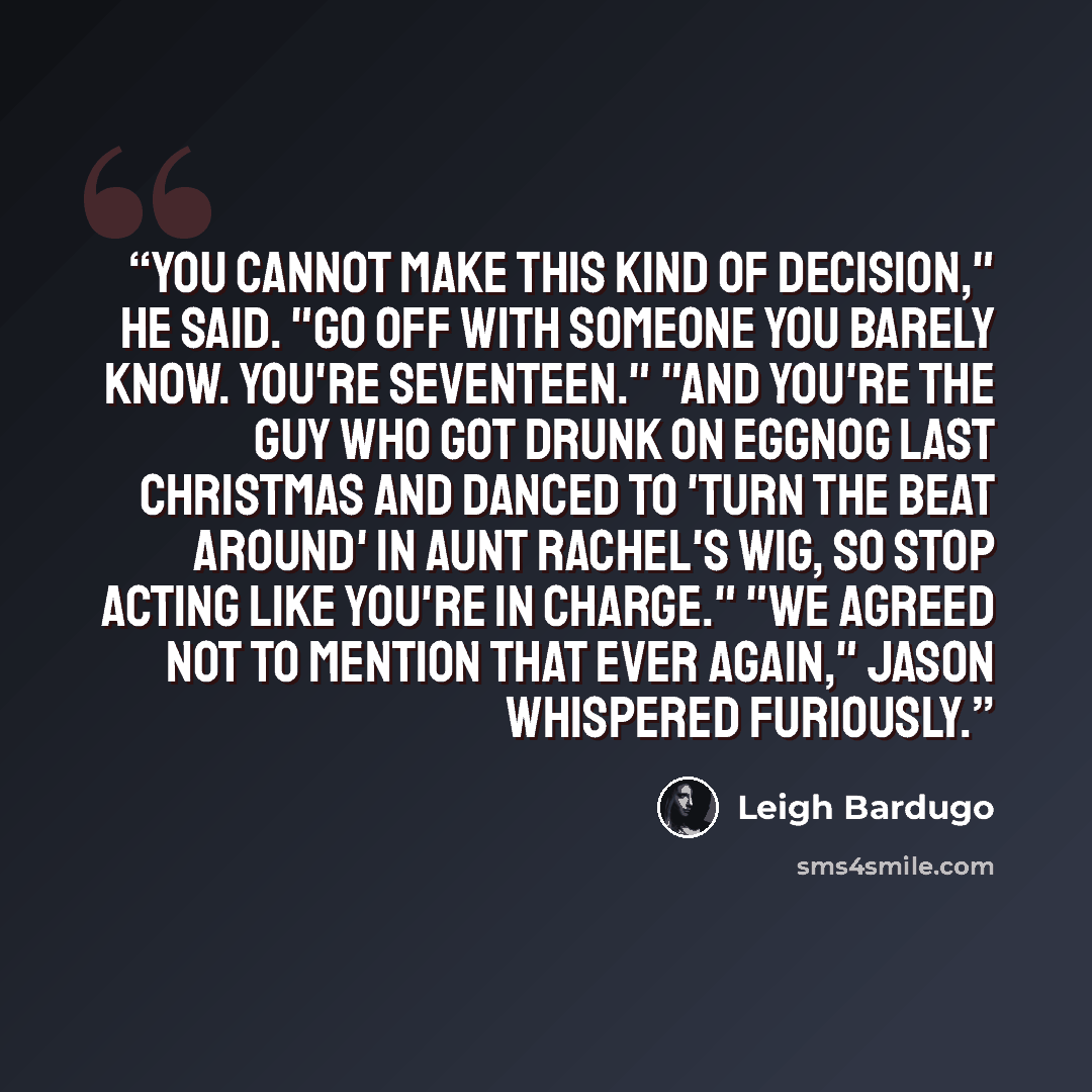 “You cannot make this kind of decision," he said. "Go off with someone you barely know. You're seventeen." "And you're the guy who got drunk on eggnog last Christmas and danced to 'Turn The Beat Around' in Aunt Rachel's wig, so stop acting like you're in charge." "We agreed not to mention that ever…” quote by Leigh Bardugo