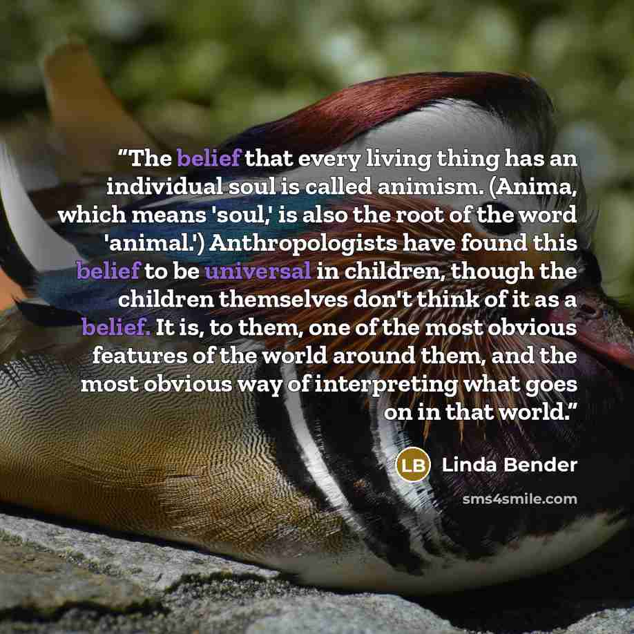 “The belief that every living thing has an individual soul is called animism. (Anima, which means 'soul,' is also the root of the word 'animal.') Anthropologists have found this belief to be universal in children, though the children themselves don't think of it as a belief. It is, to them, one of…” quote by Linda Bender