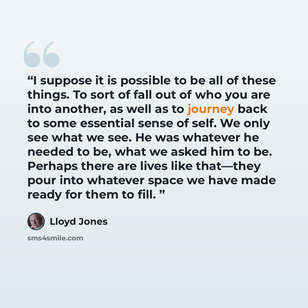 “I suppose it is possible to be all of these things. To sort of fall out of who you are into another, as well as to journey back to some essential sense of self. We only see what we see. He was whatever he needed to be, what we asked him to be. Perhaps there are lives like that—they pour into…” quote by Lloyd Jones