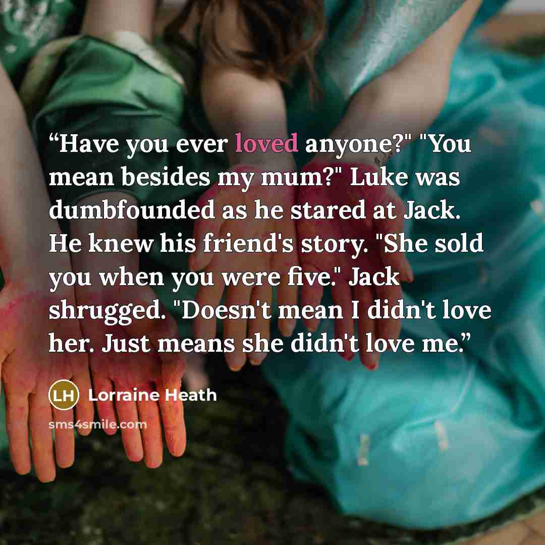 “Have you ever loved anyone?" "You mean besides my mum?" Luke was dumbfounded as he stared at Jack. He knew his friend's story. "She sold you when you were five." Jack shrugged. "Doesn't mean I didn't love her. Just means she didn't love me.” quote by Lorraine Heath