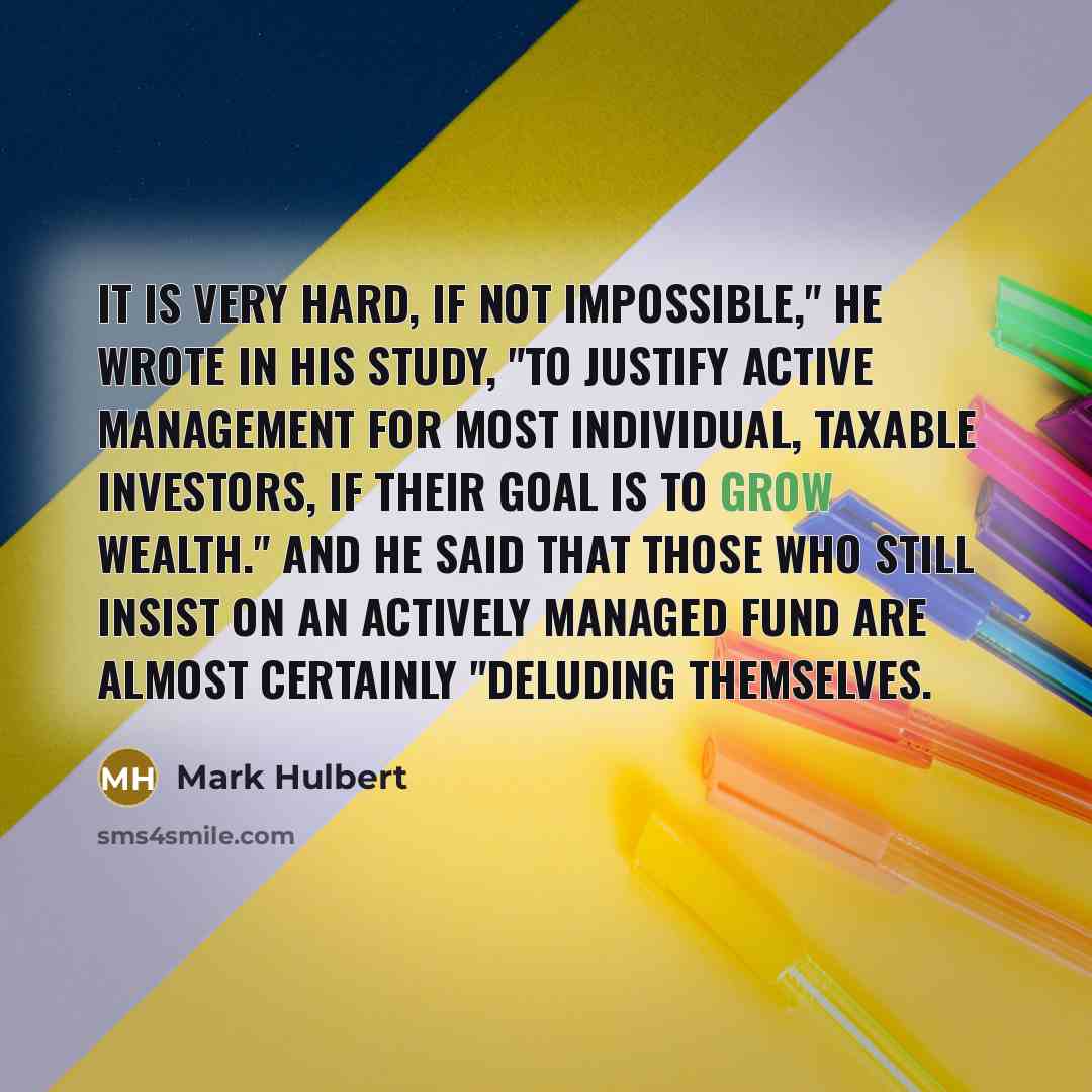 “It is very hard, if not impossible," he wrote in his study, "to justify active management for most individual, taxable investors, if their goal is to grow wealth." And he said that those who still insist on an actively managed fund are almost certainly "deluding themselves.” quote by Mark Hulbert