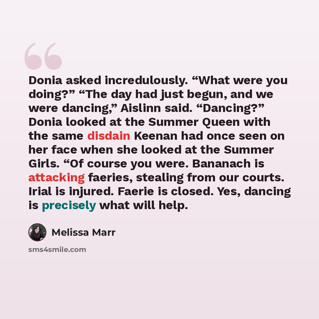 “Donia asked incredulously. “What were you doing?” “The day had just begun, and we were dancing,” Aislinn said. “Dancing?” Donia looked at the Summer Queen with the same disdain Keenan had once seen on her face when she looked at the Summer Girls. “Of course you were. Bananach is attacking faeries…” quote by Melissa Marr